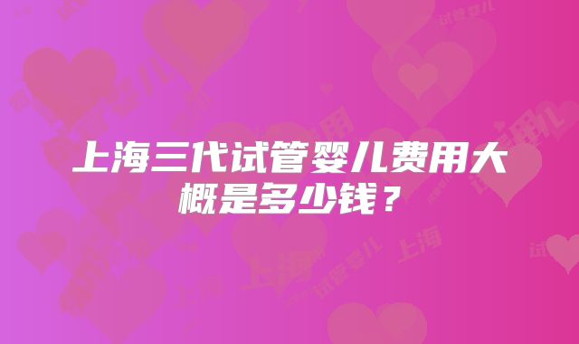 上海三代试管婴儿费用大概是多少钱？