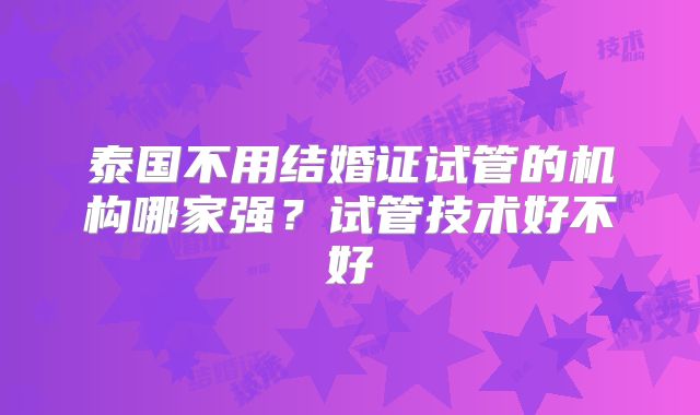 泰国不用结婚证试管的机构哪家强？试管技术好不好