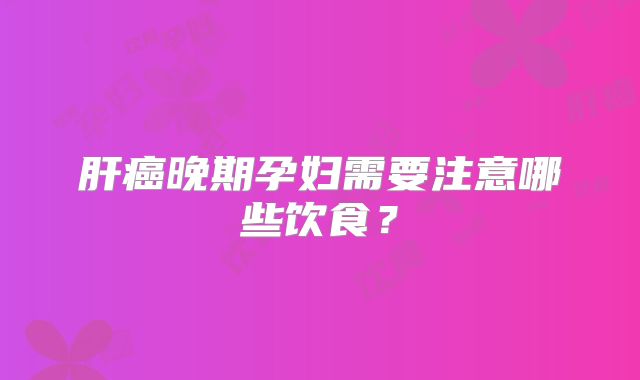 肝癌晚期孕妇需要注意哪些饮食？