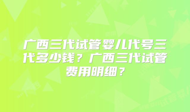 广西三代试管婴儿代号三代多少钱？广西三代试管费用明细？