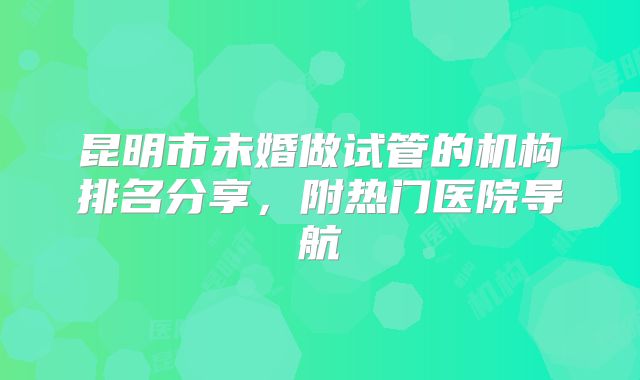 昆明市未婚做试管的机构排名分享，附热门医院导航