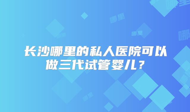 长沙哪里的私人医院可以做三代试管婴儿？