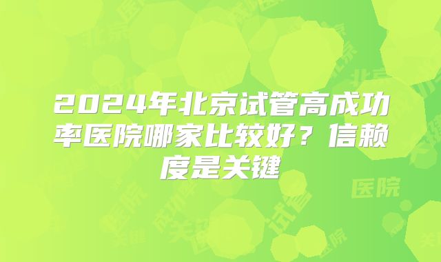 2024年北京试管高成功率医院哪家比较好?信赖度是关键