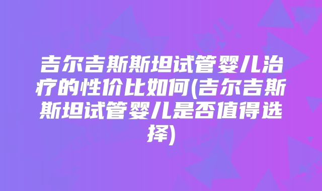 吉尔吉斯斯坦试管婴儿治疗的性价比如何(吉尔吉斯斯坦试管婴儿是否值得选择)