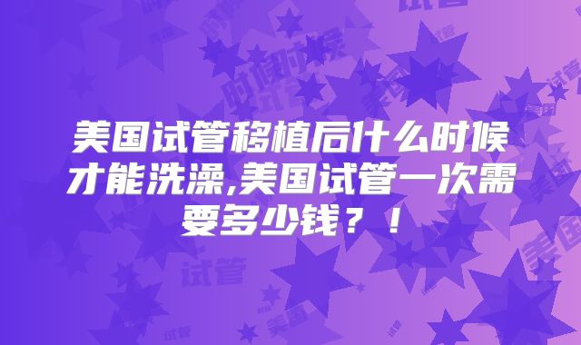 美国试管移植后什么时候才能洗澡,美国试管一次需要多少钱？！