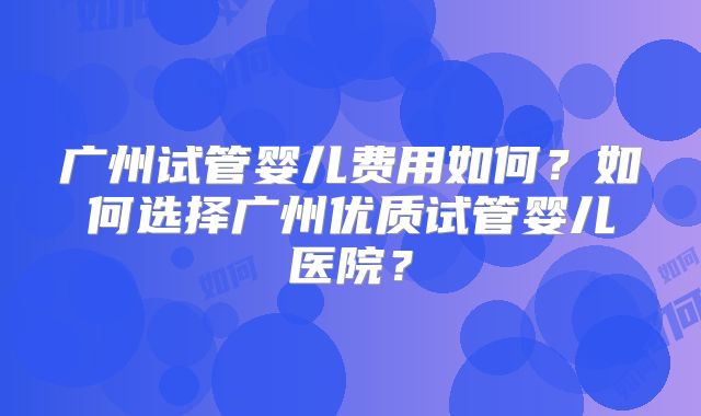 广州试管婴儿费用如何？如何选择广州优质试管婴儿医院？