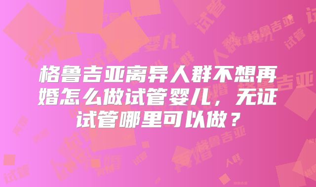 格鲁吉亚离异人群不想再婚怎么做试管婴儿，无证试管哪里可以做？