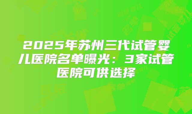 2025年苏州三代试管婴儿医院名单曝光：3家试管医院可供选择