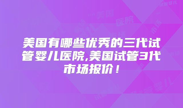 美国有哪些优秀的三代试管婴儿医院,美国试管3代市场报价！