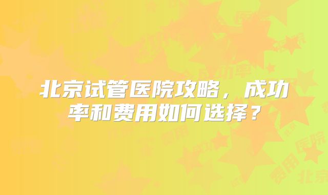 北京试管医院攻略，成功率和费用如何选择？