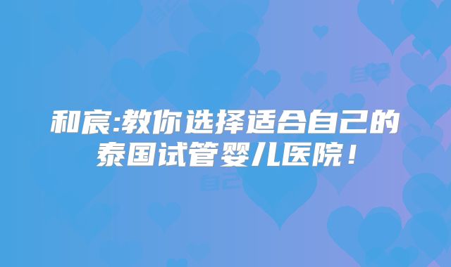 和宸:教你选择适合自己的泰国试管婴儿医院！