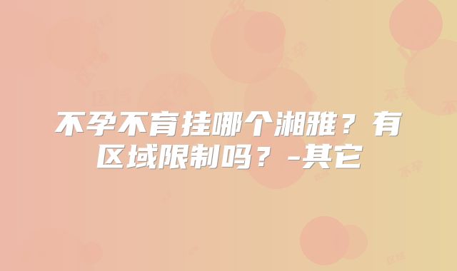 不孕不育挂哪个湘雅？有区域限制吗？-其它