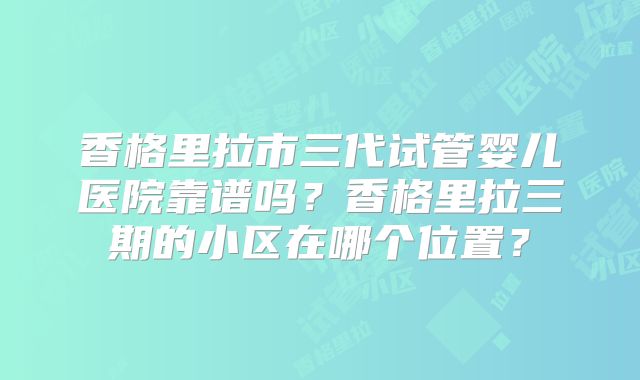 香格里拉市三代试管婴儿医院靠谱吗？香格里拉三期的小区在哪个位置？