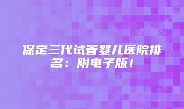 保定三代试管婴儿医院排名：附电子版！