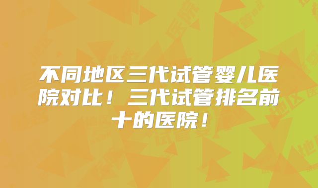 不同地区三代试管婴儿医院对比！三代试管排名前十的医院！