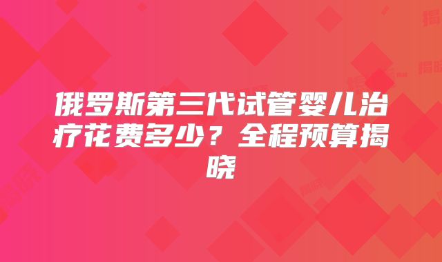 俄罗斯第三代试管婴儿治疗花费多少?全程预算揭晓