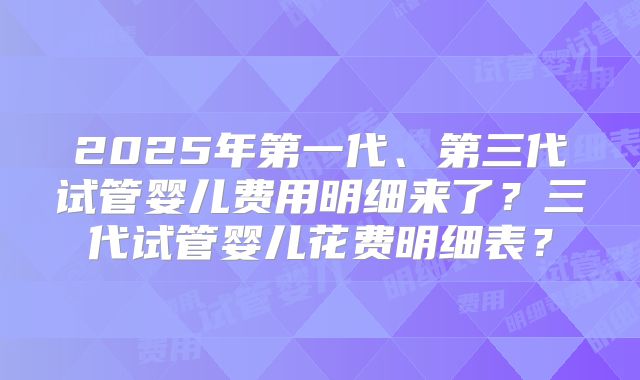 2025年第一代、第三代试管婴儿费用明细来了？三代试管婴儿花费明细表？