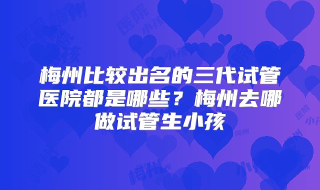 梅州比较出名的三代试管医院都是哪些？梅州去哪做试管生小孩