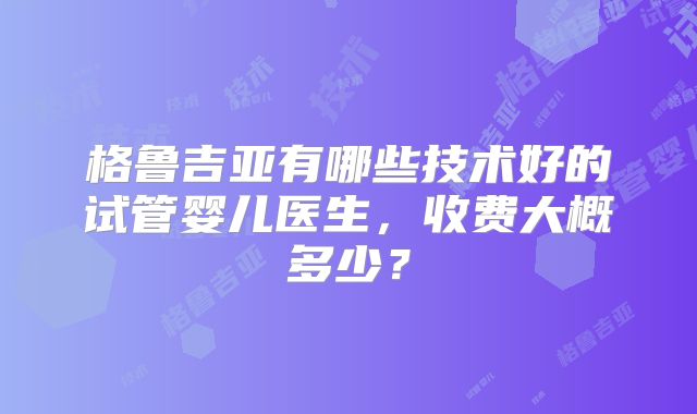 格鲁吉亚有哪些技术好的试管婴儿医生，收费大概多少？