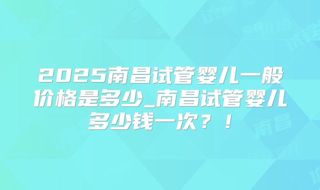 2025南昌试管婴儿一般价格是多少_南昌试管婴儿多少钱一次？！