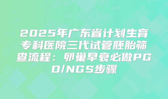 2025年广东省计划生育专科医院三代试管胚胎筛查流程：卵巢早衰必做PGD/NGS步骤