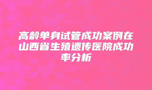 高龄单身试管成功案例在山西省生殖遗传医院成功率分析