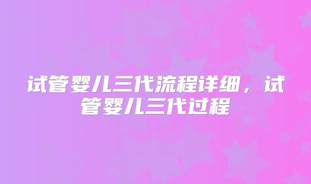试管婴儿三代流程详细，试管婴儿三代过程