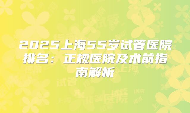 2025上海55岁试管医院排名：正规医院及术前指南解析