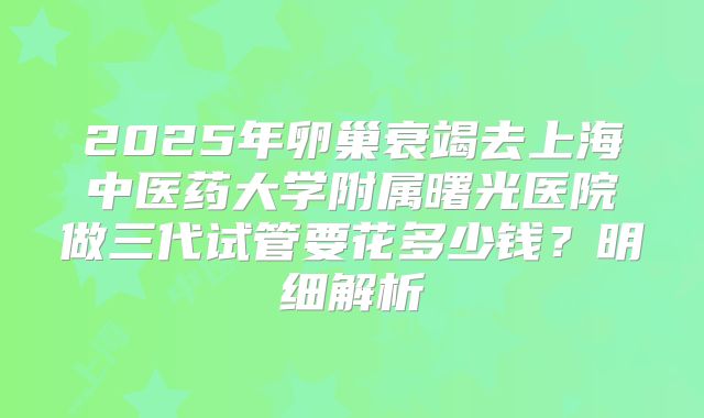 2025年卵巢衰竭去上海中医药大学附属曙光医院做三代试管要花多少钱？明细解析