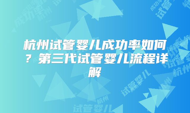 杭州试管婴儿成功率如何？第三代试管婴儿流程详解