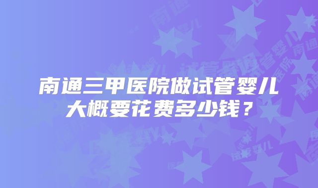 南通三甲医院做试管婴儿大概要花费多少钱？