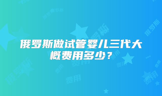 俄罗斯做试管婴儿三代大概费用多少？