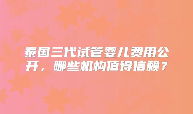 泰国三代试管婴儿费用公开，哪些机构值得信赖？