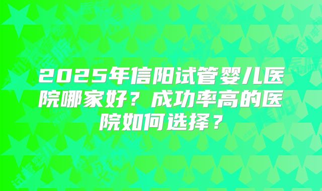 2025年信阳试管婴儿医院哪家好?成功率高的医院如何选择?