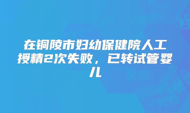 在铜陵市妇幼保健院人工授精2次失败，已转试管婴儿