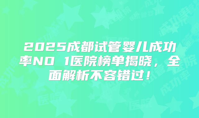 2025成都试管婴儿成功率NO 1医院榜单揭晓，全面解析不容错过！