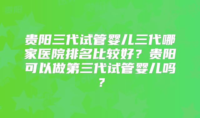 贵阳三代试管婴儿三代哪家医院排名比较好？贵阳可以做第三代试管婴儿吗？