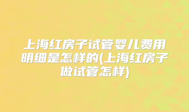 上海红房子试管婴儿费用明细是怎样的(上海红房子做试管怎样)