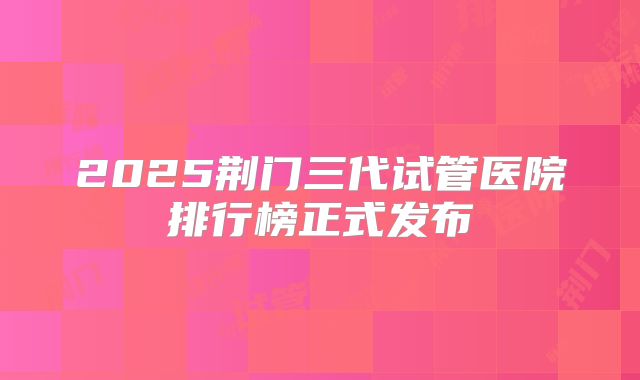 2025荆门三代试管医院排行榜正式发布