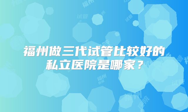 福州做三代试管比较好的私立医院是哪家？