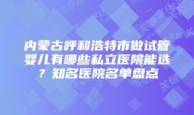 内蒙古呼和浩特市做试管婴儿有哪些私立医院能选？知名医院名单盘点