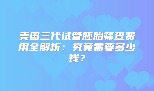 美国三代试管胚胎筛查费用全解析：究竟需要多少钱？