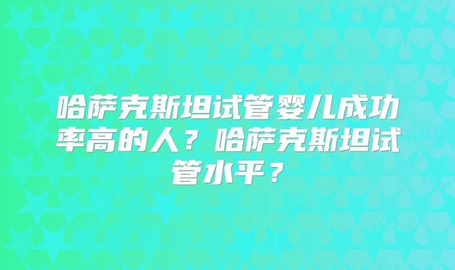 哈萨克斯坦试管婴儿成功率高的人？哈萨克斯坦试管水平？