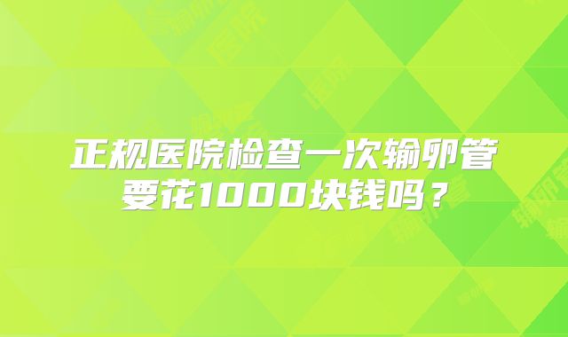 正规医院检查一次输卵管要花1000块钱吗？