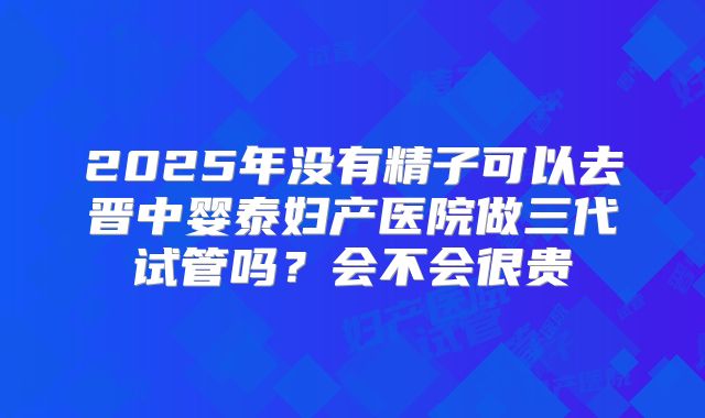 2025年没有精子可以去晋中婴泰妇产医院做三代试管吗？会不会很贵