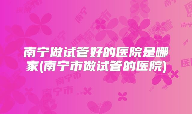 南宁做试管好的医院是哪家(南宁市做试管的医院)