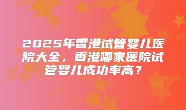 2025年香港试管婴儿医院大全，香港哪家医院试管婴儿成功率高？