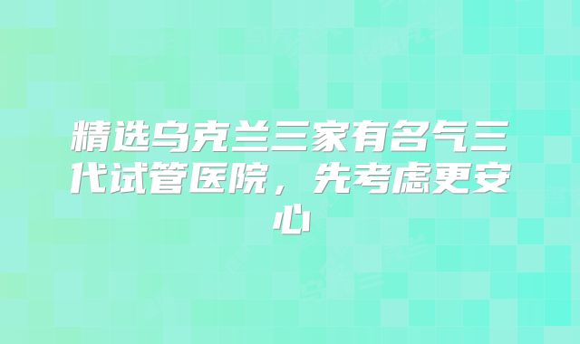 精选乌克兰三家有名气三代试管医院,先考虑更安心