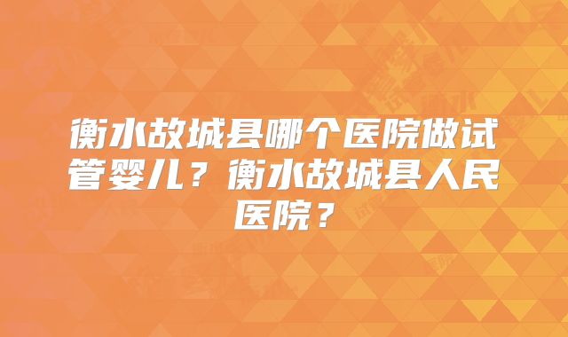 衡水故城县哪个医院做试管婴儿？衡水故城县人民医院？