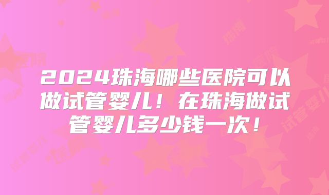 2024珠海哪些医院可以做试管婴儿!在珠海做试管婴儿多少钱一次!